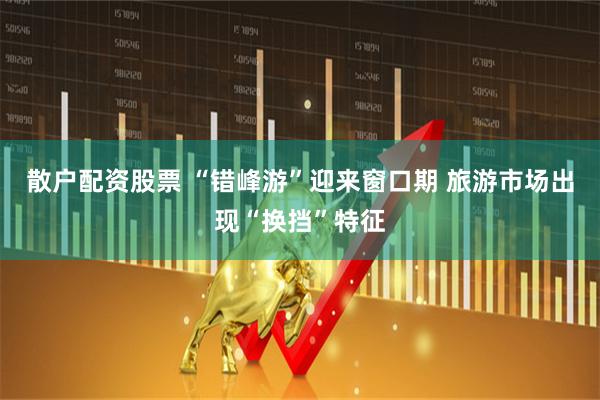 散户配资股票 “错峰游”迎来窗口期 旅游市场出现“换挡”特征