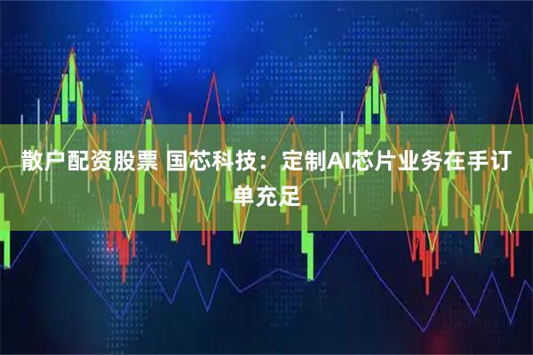 散户配资股票 国芯科技：定制AI芯片业务在手订单充足