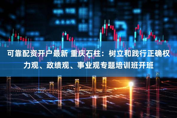 可靠配资开户最新 重庆石柱：树立和践行正确权力观、政绩观、事业观专题培训班开班