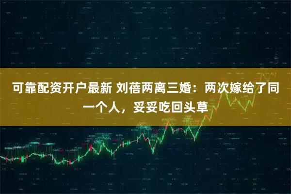 可靠配资开户最新 刘蓓两离三婚：两次嫁给了同一个人，妥妥吃回头草