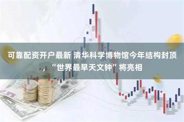可靠配资开户最新 清华科学博物馆今年结构封顶，“世界最早天文钟”将亮相