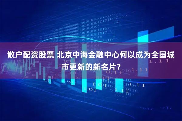 散户配资股票 北京中海金融中心何以成为全国城市更新的新名片？