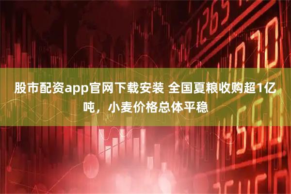 股市配资app官网下载安装 全国夏粮收购超1亿吨，小麦价格总体平稳