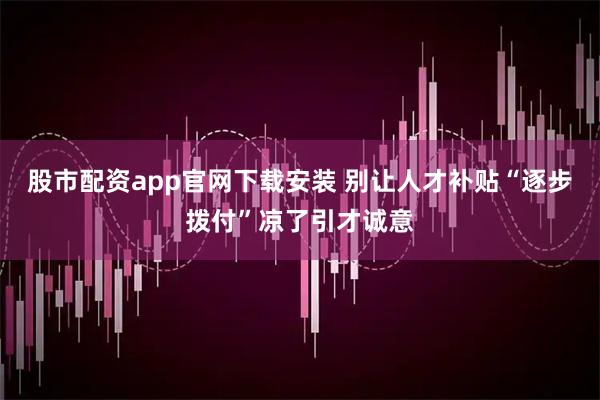 股市配资app官网下载安装 别让人才补贴“逐步拨付”凉了引才诚意