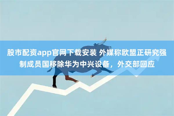 股市配资app官网下载安装 外媒称欧盟正研究强制成员国移除华为中兴设备，外交部回应