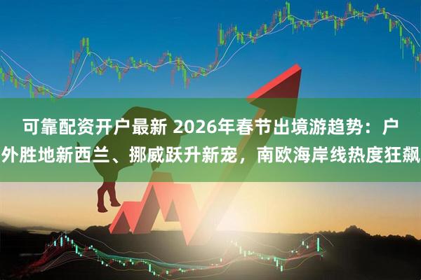 可靠配资开户最新 2026年春节出境游趋势：户外胜地新西兰、挪威跃升新宠，南欧海岸线热度狂飙