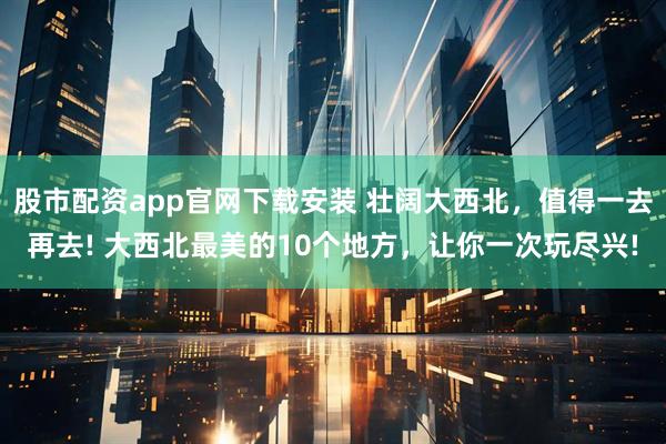 股市配资app官网下载安装 壮阔大西北，值得一去再去! 大西北最美的10个地方，让你一次玩尽兴!